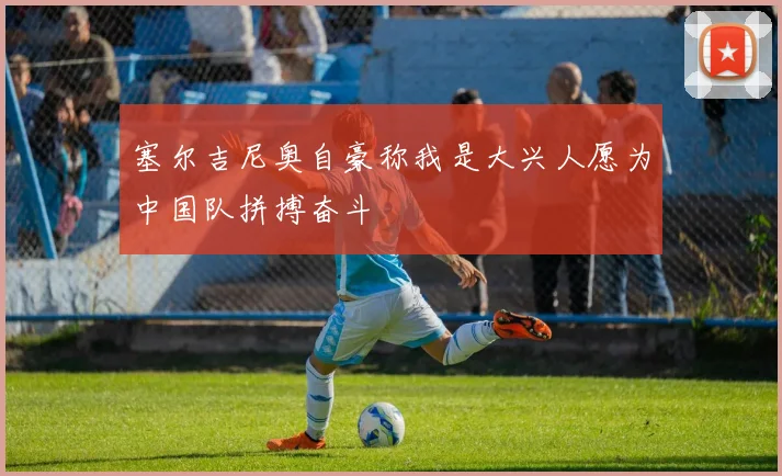 塞尔吉尼奥自豪称我是大兴人愿为中国队拼搏奋斗