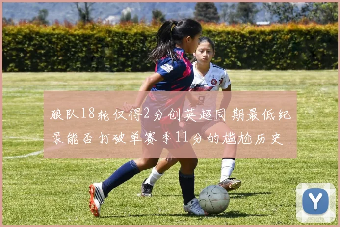 狼队18轮仅得2分创英超同期最低纪录能否打破单赛季11分的尴尬历史