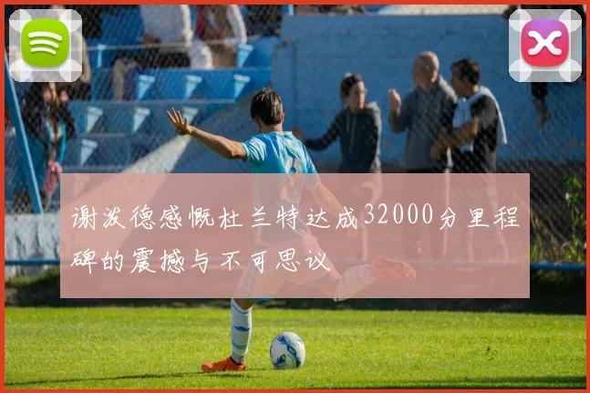 谢泼德感慨杜兰特达成32000分里程碑的震撼与不可思议