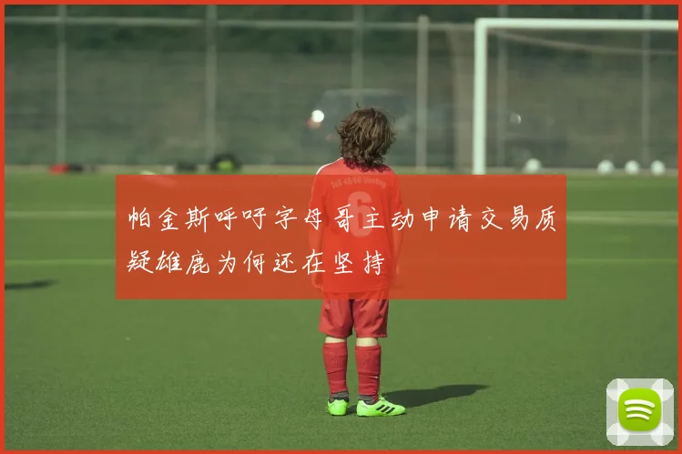 帕金斯呼吁字母哥主动申请交易质疑雄鹿为何还在坚持