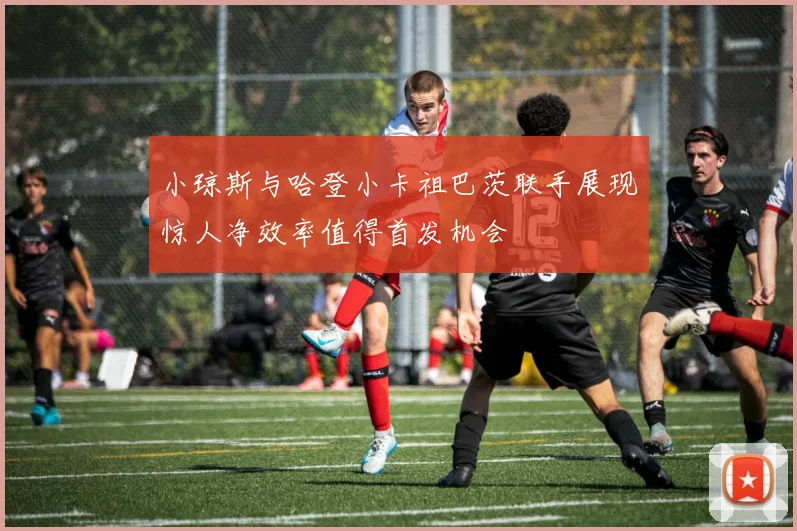 小琼斯与哈登小卡祖巴茨联手展现惊人净效率值得首发机会