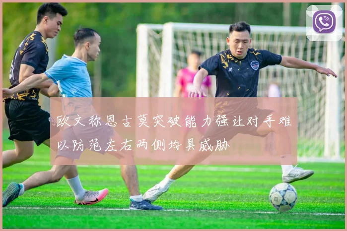 欧文称恩古莫突破能力强让对手难以防范左右两侧均具威胁