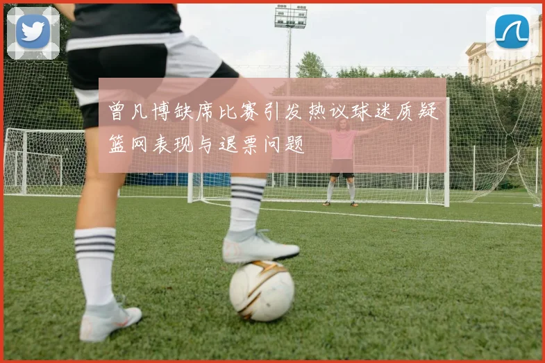 曾凡博缺席比赛引发热议球迷质疑篮网表现与退票问题
