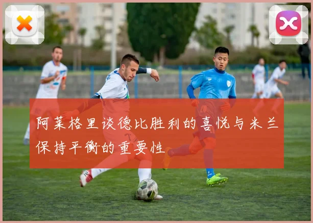 阿莱格里谈德比胜利的喜悦与米兰保持平衡的重要性