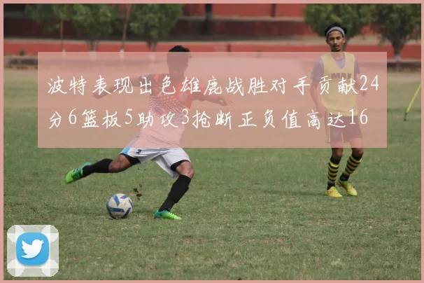 波特表现出色雄鹿战胜对手贡献24分6篮板5助攻3抢断正负值高达16