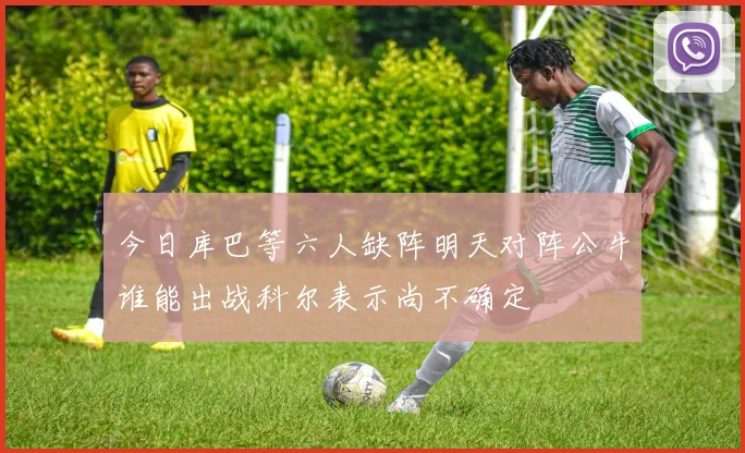 今日库巴等六人缺阵明天对阵公牛谁能出战科尔表示尚不确定