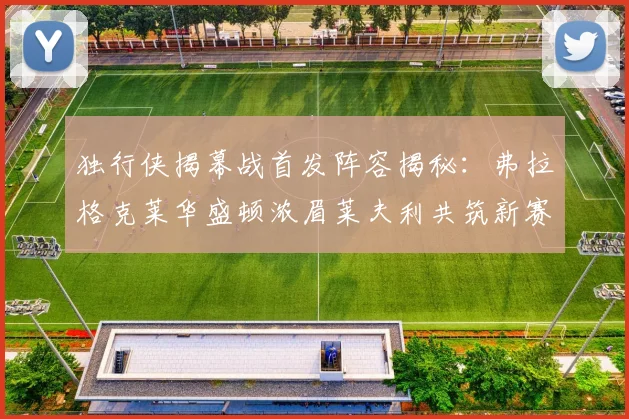 独行侠揭幕战首发阵容揭秘：弗拉格克莱华盛顿浓眉莱夫利共筑新赛季希望