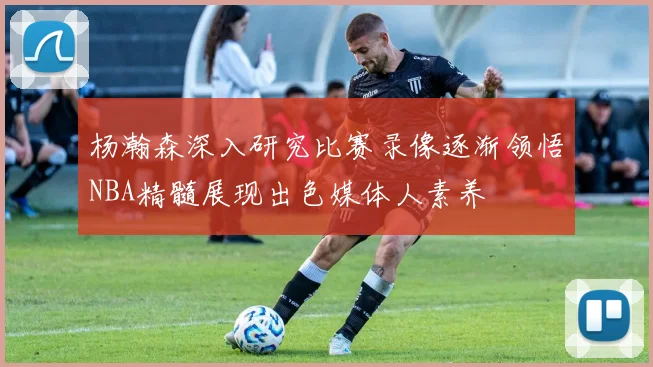 杨瀚森深入研究比赛录像逐渐领悟NBA精髓展现出色媒体人素养