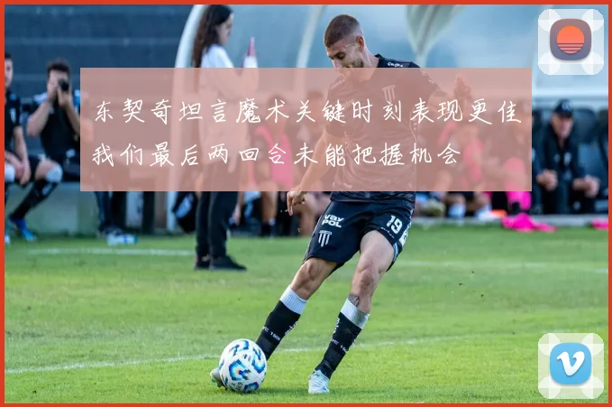 东契奇坦言魔术关键时刻表现更佳我们最后两回合未能把握机会