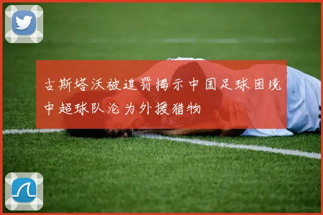 古斯塔沃被追罚揭示中国足球困境中超球队沦为外援猎物