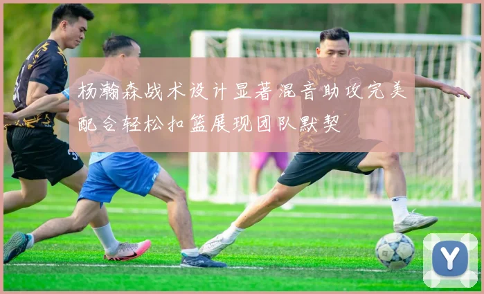 杨瀚森战术设计显著混音助攻完美配合轻松扣篮展现团队默契
