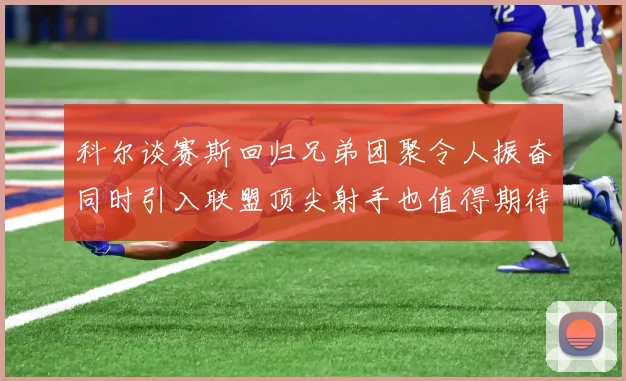 科尔谈赛斯回归兄弟团聚令人振奋同时引入联盟顶尖射手也值得期待