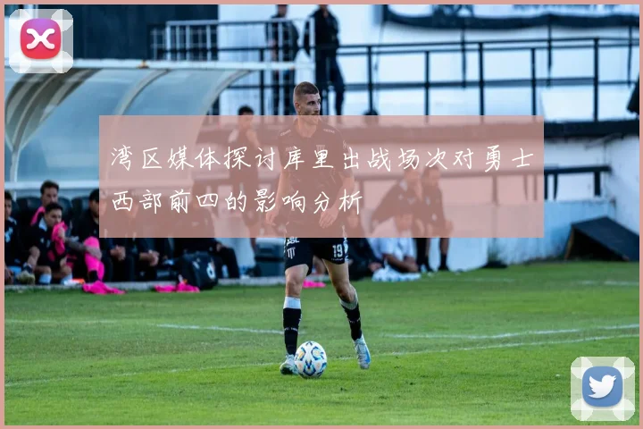 湾区媒体探讨库里出战场次对勇士西部前四的影响分析