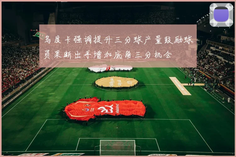 乌度卡强调提升三分球产量鼓励球员果断出手增加底角三分机会