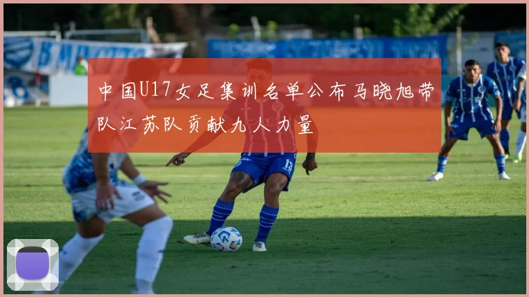 中国U17女足集训名单公布马晓旭带队江苏队贡献九人力量