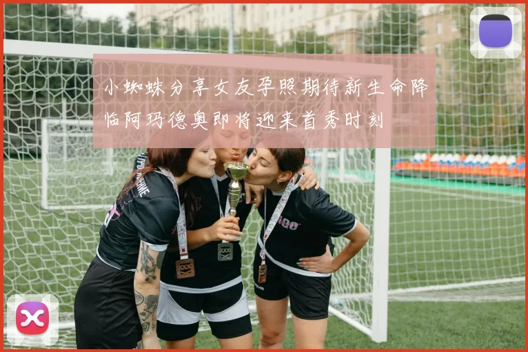 小蜘蛛分享女友孕照期待新生命降临阿玛德奥即将迎来首秀时刻