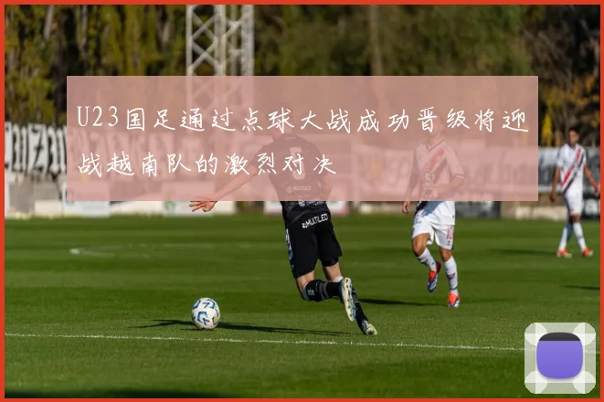 U23国足通过点球大战成功晋级将迎战越南队的激烈对决
