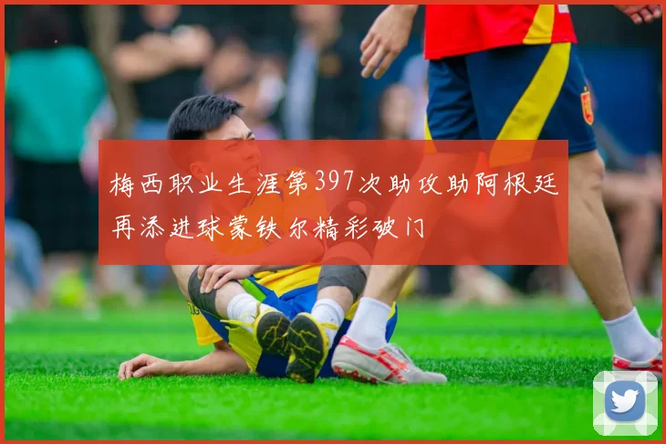 梅西职业生涯第397次助攻助阿根廷再添进球蒙铁尔精彩破门