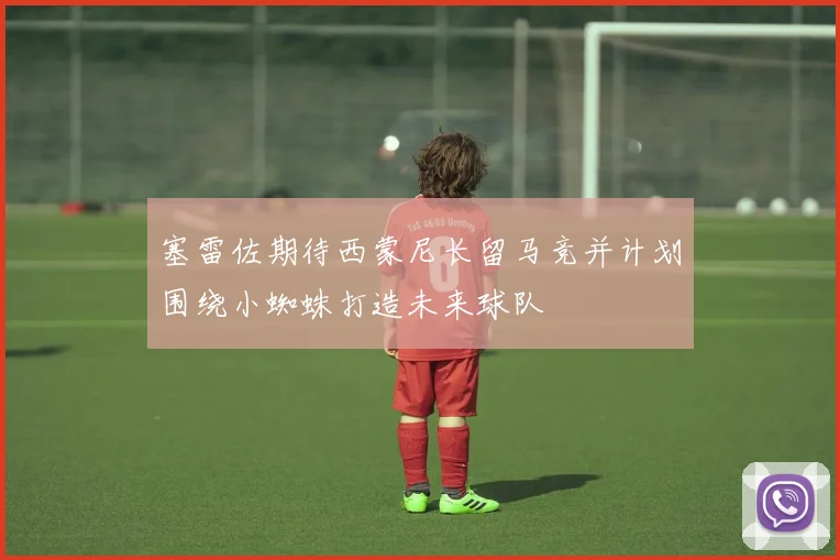 塞雷佐期待西蒙尼长留马竞并计划围绕小蜘蛛打造未来球队