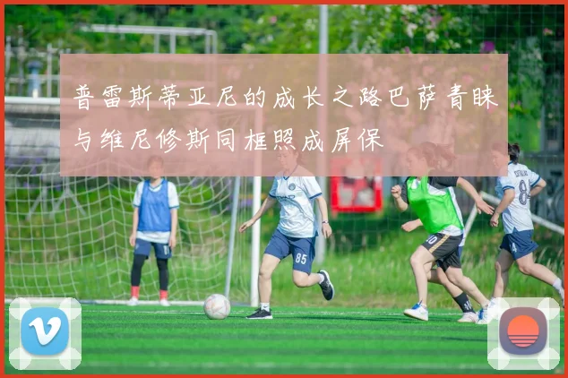普雷斯蒂亚尼的成长之路巴萨青睐与维尼修斯同框照成屏保