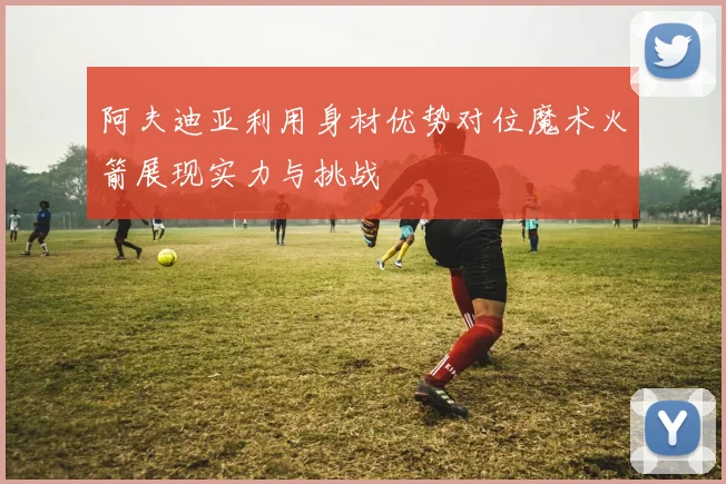 阿夫迪亚利用身材优势对位魔术火箭展现实力与挑战