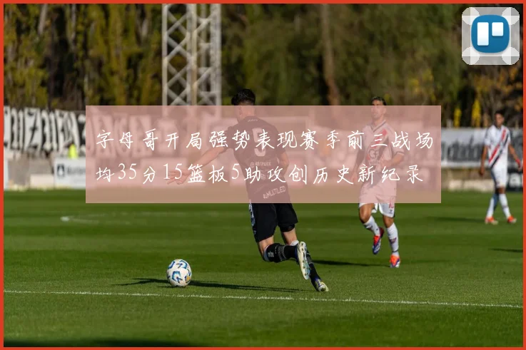 字母哥开局强势表现赛季前三战场均35分15篮板5助攻创历史新纪录