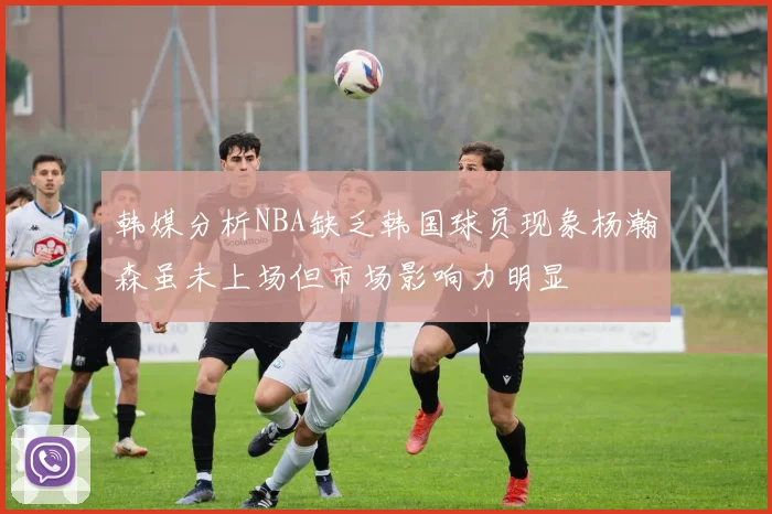 韩媒分析NBA缺乏韩国球员现象杨瀚森虽未上场但市场影响力明显