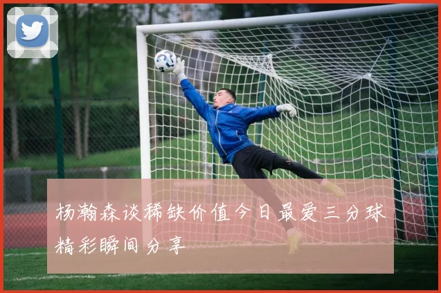 杨瀚森谈稀缺价值今日最爱三分球精彩瞬间分享