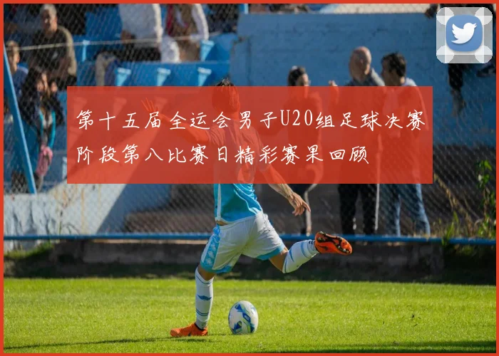 第十五届全运会男子U20组足球决赛阶段第八比赛日精彩赛果回顾